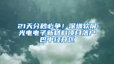 21天分秒必争！深圳软屏光电电子新材料项目落户巴中经开区