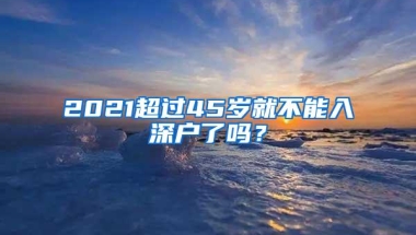 2021超过45岁就不能入深户了吗？