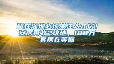 留在深圳必须关注人才房！安居再收2块地，100万套房在等你