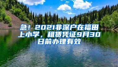 急！2021非深户在福田上小学，租赁凭证9月30日前办理有效