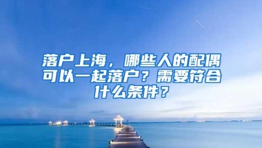 落户上海，哪些人的配偶可以一起落户？需要符合什么条件？