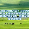 最高200万元！2022年度上海市高新技术企业补贴政策汇总！您的企业能拿多少钱