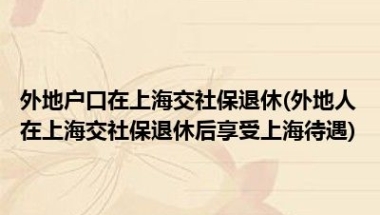 外地户口在上海交社保退休(外地人在上海交社保退休后享受上海待遇)