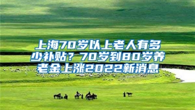 上海70岁以上老人有多少补贴？70岁到80岁养老金上涨2022新消息