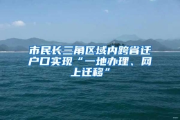 市民长三角区域内跨省迁户口实现“一地办理、网上迁移”