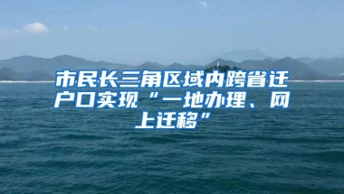 市民长三角区域内跨省迁户口实现“一地办理、网上迁移”