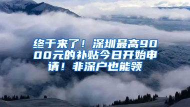 终于来了！深圳最高9000元的补贴今日开始申请！非深户也能领