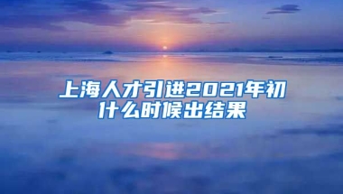 上海人才引进2021年初什么时候出结果