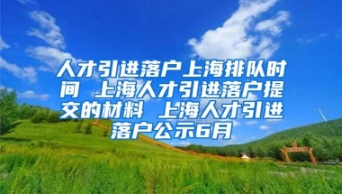 人才引进落户上海排队时间 上海人才引进落户提交的材料 上海人才引进落户公示6月