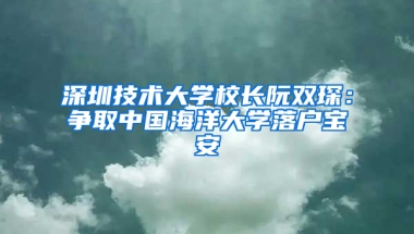 深圳技术大学校长阮双琛：争取中国海洋大学落户宝安