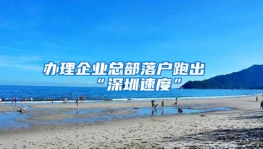 办理企业总部落户跑出“深圳速度”