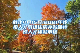 截止4月15日!2021年怀柔人才引进住房补贴和特殊人才津贴申报