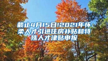 截止4月15日!2021年怀柔人才引进住房补贴和特殊人才津贴申报