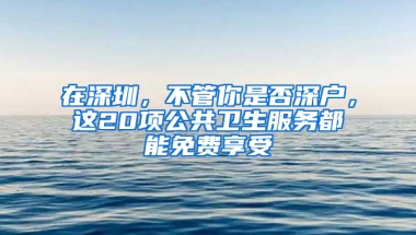 在深圳，不管你是否深户，这20项公共卫生服务都能免费享受