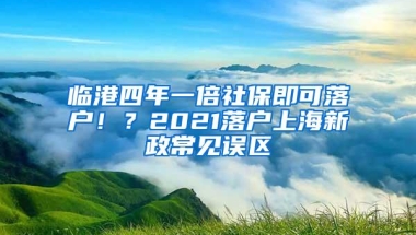 临港四年一倍社保即可落户！？2021落户上海新政常见误区