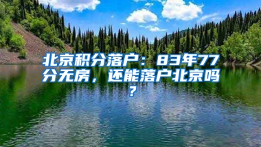 北京积分落户：83年77分无房，还能落户北京吗？