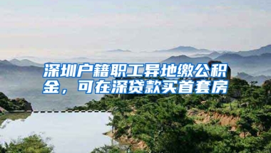 深圳户籍职工异地缴公积金，可在深贷款买首套房