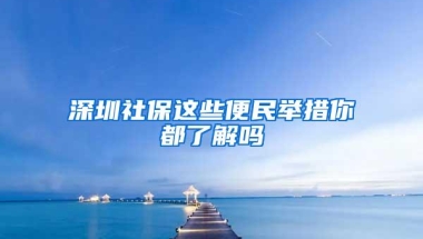 深圳社保这些便民举措你都了解吗