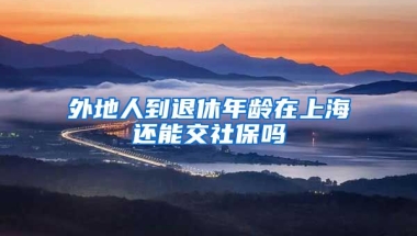 外地人到退休年龄在上海还能交社保吗