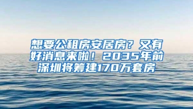 想要公租房安居房？又有好消息来啦！2035年前深圳将筹建170万套房