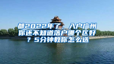 都2022年了，入户广州你还不知道落户哪个区好？5分钟教你怎么选