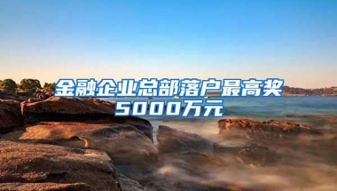 金融企业总部落户最高奖5000万元