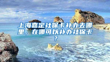 上海嘉定社保卡补办去哪里，在哪可以补办社保卡？