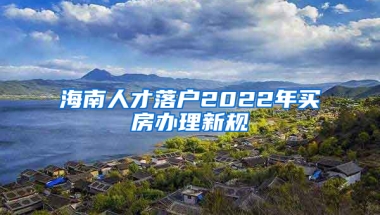 海南人才落户2022年买房办理新规