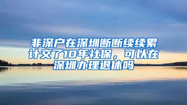 非深户在深圳断断续续累计交了10年社保，可以在深圳办理退休吗