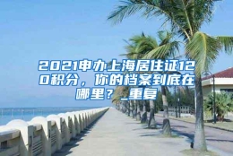 2021申办上海居住证120积分，你的档案到底在哪里？_重复