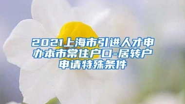 2021上海市引进人才申办本市常住户口-居转户申请特殊条件