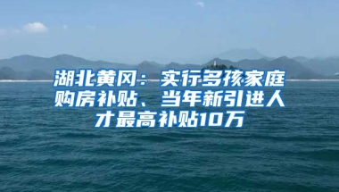 湖北黄冈：实行多孩家庭购房补贴、当年新引进人才最高补贴10万