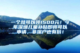 一个娃可以领1500元！今年深圳儿童补贴即将可以申请，非深户也有份！