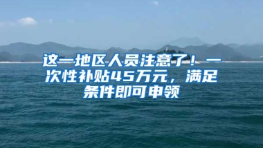 这一地区人员注意了！一次性补贴45万元，满足条件即可申领