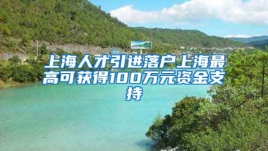 上海人才引进落户上海最高可获得100万元资金支持