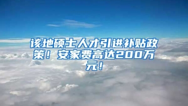 该地硕士人才引进补贴政策！安家费高达200万元！