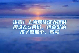 注意！上海居住证办理时间选在5月份，将会影响孩子参加中、高考