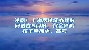 注意！上海居住证办理时间选在5月份，将会影响孩子参加中、高考