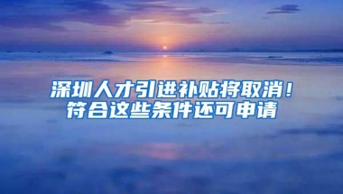 深圳人才引进补贴将取消！符合这些条件还可申请