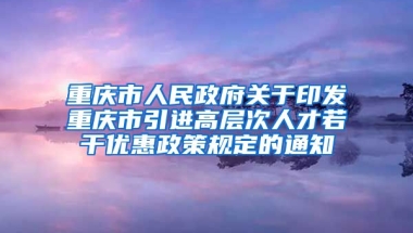 重庆市人民政府关于印发重庆市引进高层次人才若干优惠政策规定的通知