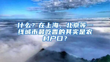 什么？在上海、北京等一线城市最吃香的其实是农村户口？