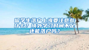 留学生落户上海要注意些什么？境外学习时间不足还能落户吗？