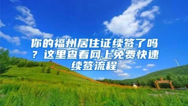 你的福州居住证续签了吗？这里查看网上免费快速续签流程