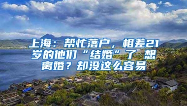 上海：帮忙落户，相差21岁的他们“结婚”了 想离婚？却没这么容易