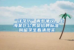 “洋学历”再惹争议，上海某区公务员招聘标准，叫留学生看清现实