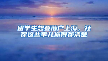 留学生想要落户上海，社保这些事儿你得都清楚