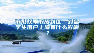 审批权限下放到区，对留学生落户上海有什么影响？