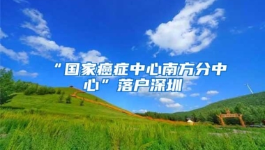 “国家癌症中心南方分中心”落户深圳