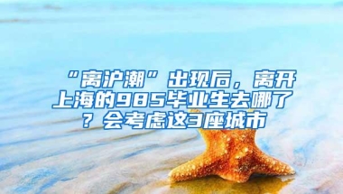 “离沪潮”出现后，离开上海的985毕业生去哪了？会考虑这3座城市