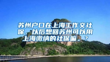 苏州户口在上海工作交社保，以后想回苏州可以用上海缴纳的社保嘛。？